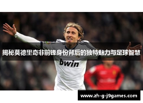 揭秘莫德里奇非前锋身份背后的独特魅力与足球智慧