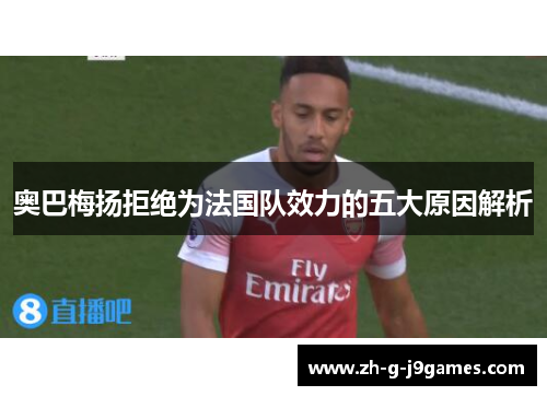 奥巴梅扬拒绝为法国队效力的五大原因解析 奥巴梅扬拒绝为法国队效力的五大原因解析