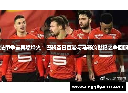 法甲争霸再燃烽火：巴黎圣日耳曼与马赛的世纪之争回顾