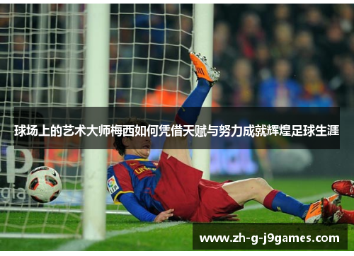 球场上的艺术大师梅西如何凭借天赋与努力成就辉煌足球生涯