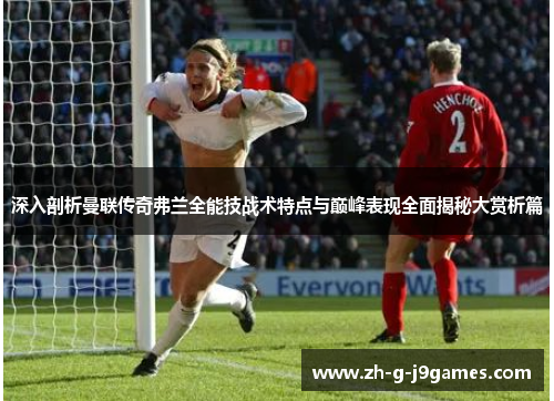 深入剖析曼联传奇弗兰全能技战术特点与巅峰表现全面揭秘大赏析篇