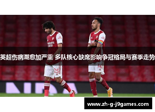 英超伤病潮愈加严重 多队核心缺席影响争冠格局与赛季走势