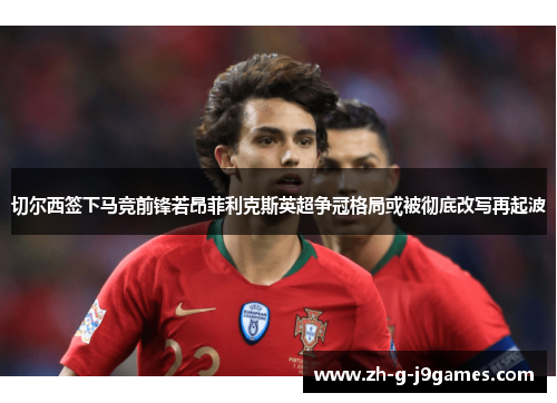 切尔西签下马竞前锋若昂菲利克斯英超争冠格局或被彻底改写再起波