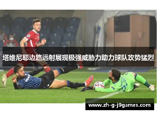 塔维尼耶边路远射展现极强威胁力助力球队攻势猛烈 塔维尼耶边路远射展现极强威胁力助力球队攻势猛烈