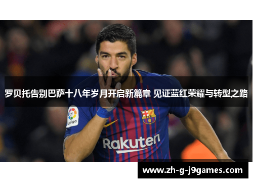 罗贝托告别巴萨十八年岁月开启新篇章 见证蓝红荣耀与转型之路