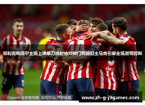 菲利克斯西甲主场上演单刀挑射绝妙破门震撼旧主马竞引爆全场激情时刻