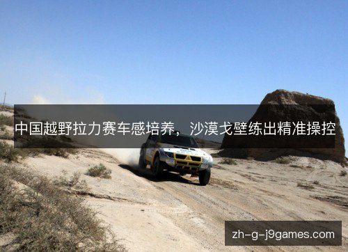 中国越野拉力赛车感培养，沙漠戈壁练出精准操控
